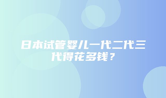 日本试管婴儿一代二代三代得花多钱？