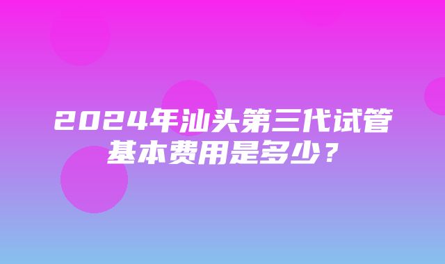 2024年汕头第三代试管基本费用是多少？