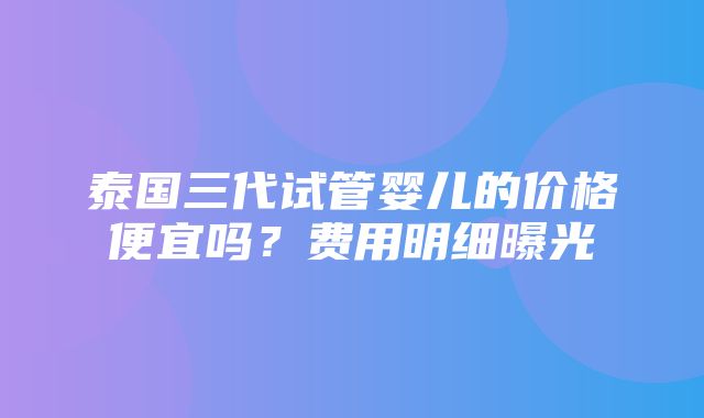 泰国三代试管婴儿的价格便宜吗？费用明细曝光