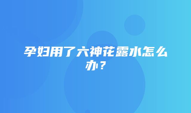 孕妇用了六神花露水怎么办？