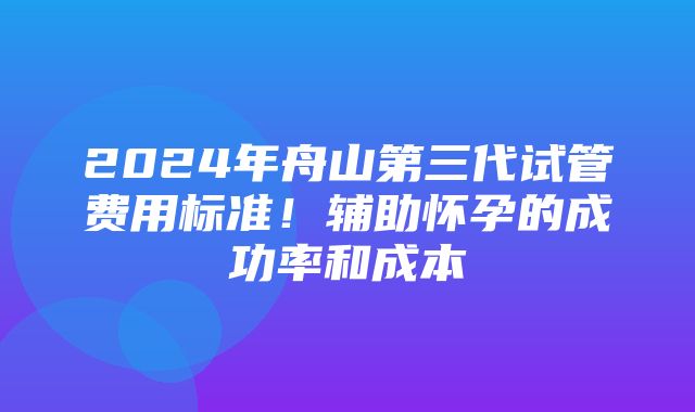 2024年舟山第三代试管费用标准！辅助怀孕的成功率和成本