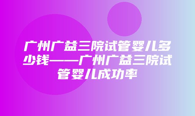 广州广益三院试管婴儿多少钱——广州广益三院试管婴儿成功率