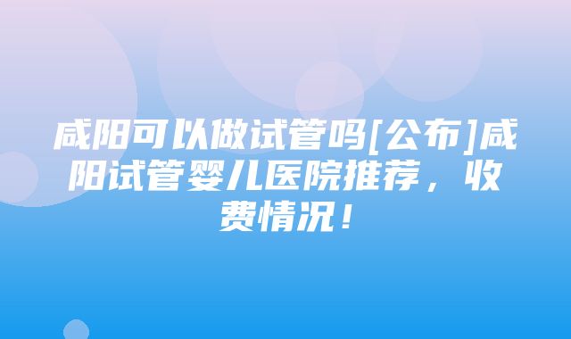 咸阳可以做试管吗[公布]咸阳试管婴儿医院推荐，收费情况！