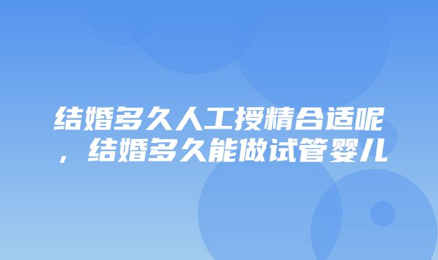 结婚多久人工授精合适呢，结婚多久能做试管婴儿