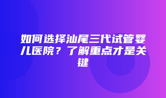 如何选择汕尾三代试管婴儿医院？了解重点才是关键