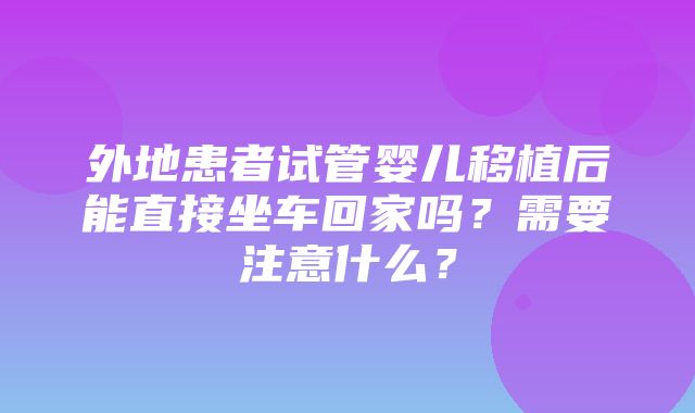 外地患者试管婴儿移植后能直接坐车回家吗？需要注意什么？