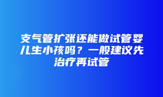 支气管扩张还能做试管婴儿生小孩吗？一般建议先治疗再试管