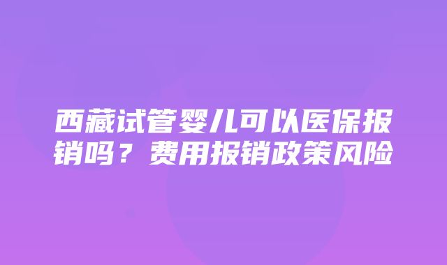 西藏试管婴儿可以医保报销吗？费用报销政策风险