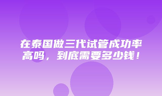 在泰国做三代试管成功率高吗，到底需要多少钱！