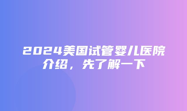 2024美国试管婴儿医院介绍，先了解一下