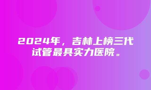 2024年，吉林上榜三代试管最具实力医院。