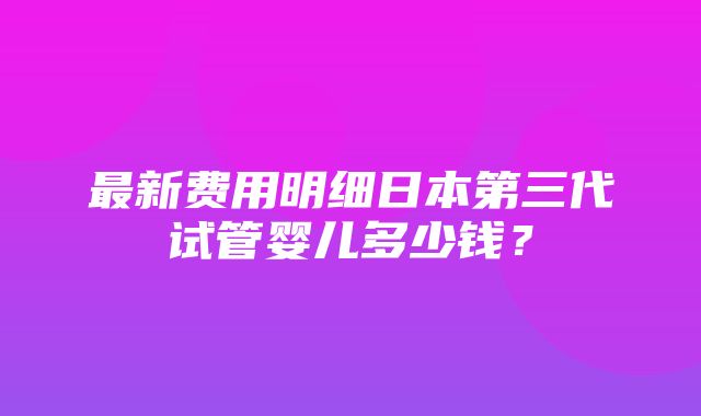 最新费用明细日本第三代试管婴儿多少钱？