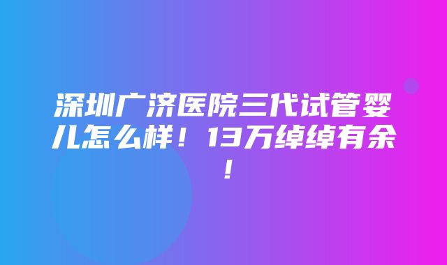 深圳广济医院三代试管婴儿怎么样！13万绰绰有余！