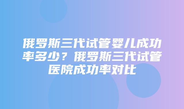 俄罗斯三代试管婴儿成功率多少？俄罗斯三代试管医院成功率对比