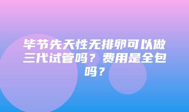 毕节先天性无排卵可以做三代试管吗？费用是全包吗？