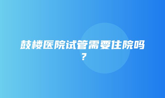 鼓楼医院试管需要住院吗？