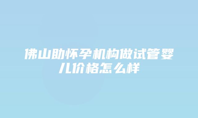 佛山助怀孕机构做试管婴儿价格怎么样