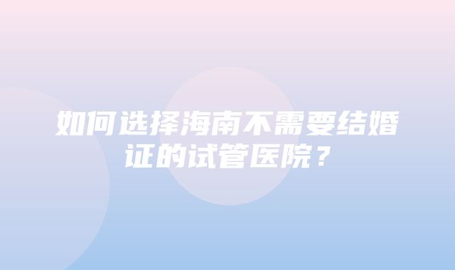 如何选择海南不需要结婚证的试管医院？