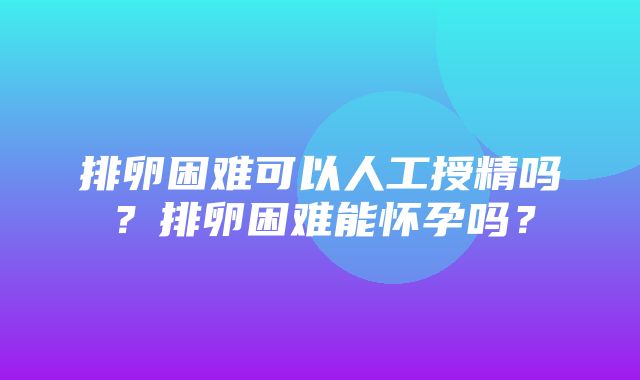 排卵困难可以人工授精吗？排卵困难能怀孕吗？