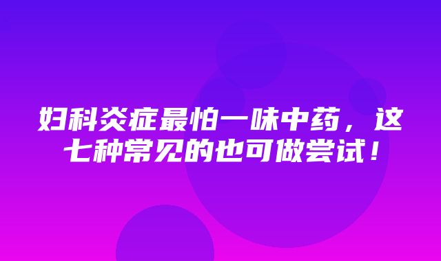 妇科炎症最怕一味中药，这七种常见的也可做尝试！