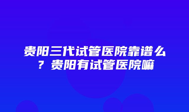 贵阳三代试管医院靠谱么？贵阳有试管医院嘛