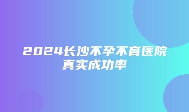 2024长沙不孕不育医院真实成功率