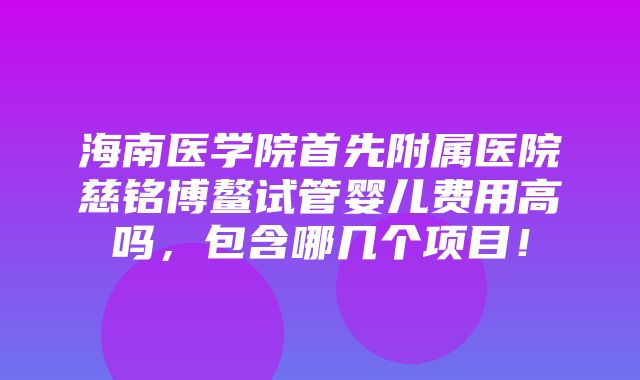 海南医学院首先附属医院慈铭博鳌试管婴儿费用高吗，包含哪几个项目！