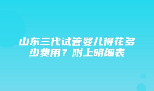 山东三代试管婴儿得花多少费用？附上明细表