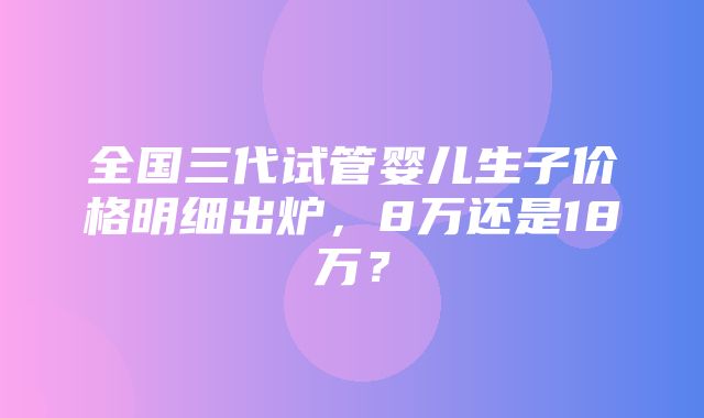 全国三代试管婴儿生子价格明细出炉，8万还是18万？