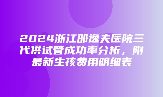 2024浙江邵逸夫医院三代供试管成功率分析，附最新生孩费用明细表