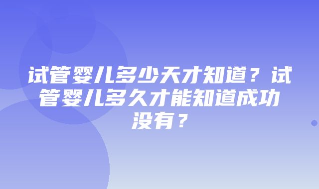 试管婴儿多少天才知道？试管婴儿多久才能知道成功没有？