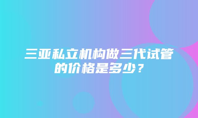 三亚私立机构做三代试管的价格是多少？