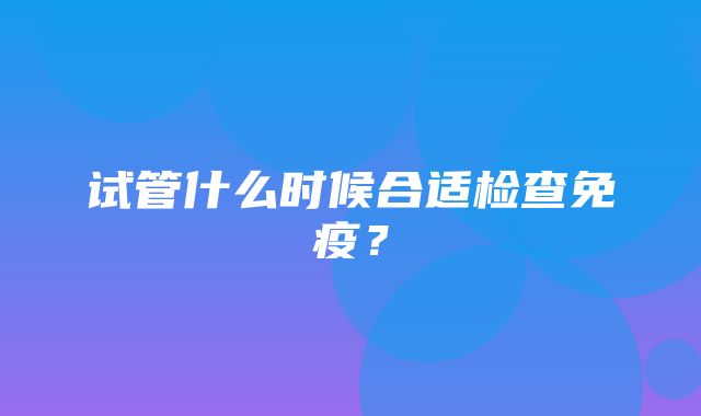 试管什么时候合适检查免疫？