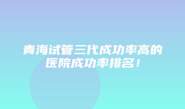 青海试管三代成功率高的医院成功率排名！