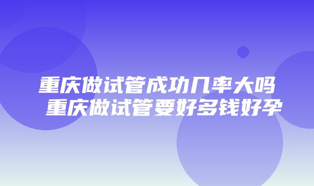 重庆做试管成功几率大吗 重庆做试管要好多钱好孕