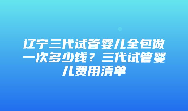 辽宁三代试管婴儿全包做一次多少钱？三代试管婴儿费用清单