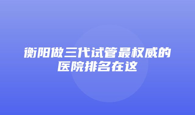 衡阳做三代试管最权威的医院排名在这