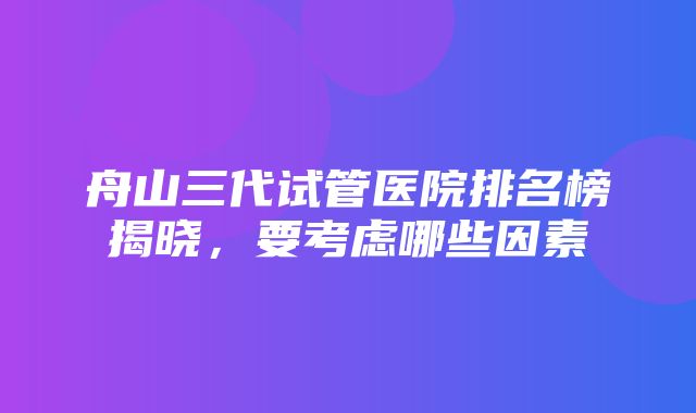 舟山三代试管医院排名榜揭晓，要考虑哪些因素