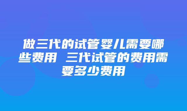 做三代的试管婴儿需要哪些费用 三代试管的费用需要多少费用