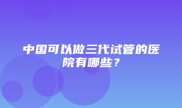 中国可以做三代试管的医院有哪些？