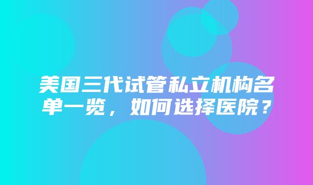 美国三代试管私立机构名单一览，如何选择医院？