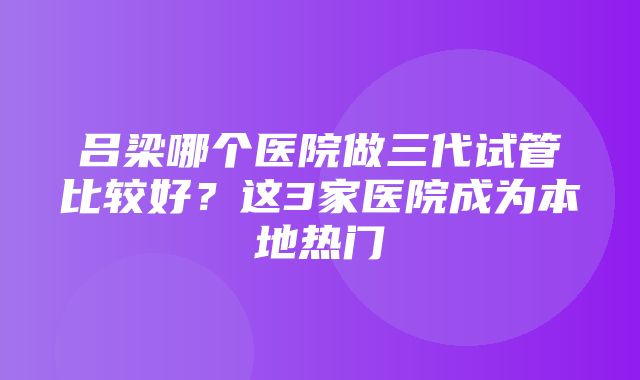 吕梁哪个医院做三代试管比较好？这3家医院成为本地热门