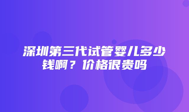 深圳第三代试管婴儿多少钱啊？价格很贵吗