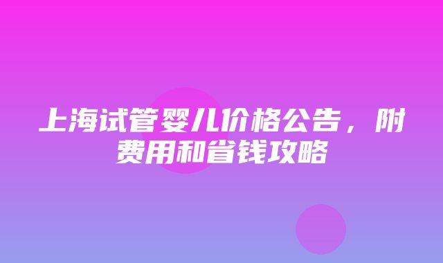 上海试管婴儿价格公告，附费用和省钱攻略