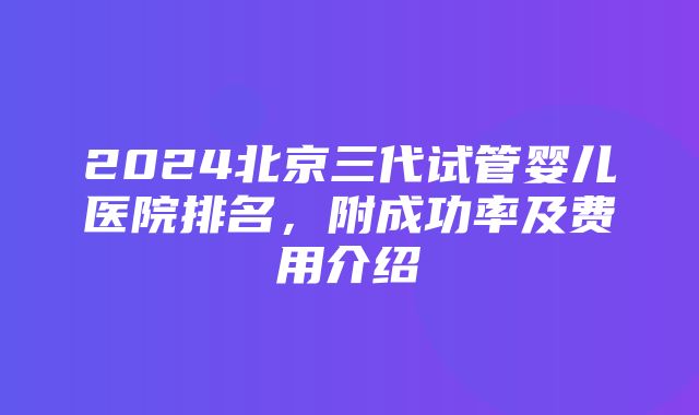 2024北京三代试管婴儿医院排名，附成功率及费用介绍