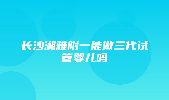 长沙湘雅附一能做三代试管婴儿吗