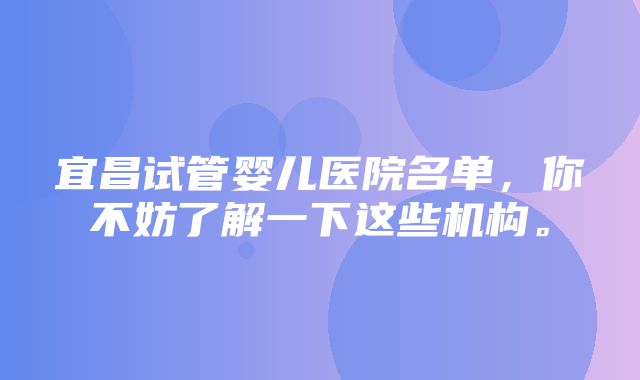 宜昌试管婴儿医院名单，你不妨了解一下这些机构。