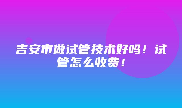 吉安市做试管技术好吗！试管怎么收费！