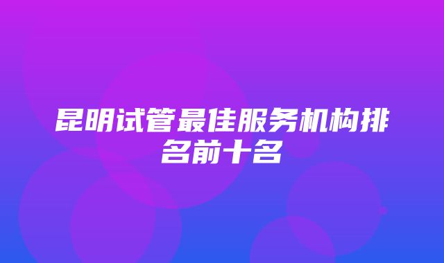 昆明试管最佳服务机构排名前十名