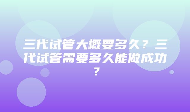 三代试管大概要多久？三代试管需要多久能做成功？